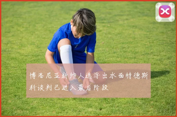 博洛尼亚新帅人选浮出水面特德斯科谈判已进入最后阶段