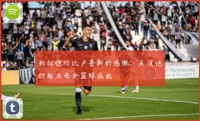 利拉德对比卢普斯的感慨：关注他的经历而非篮球成就