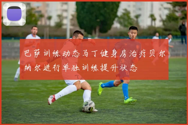 巴萨训练动态马丁健身房治疗贝尔纳尔进行单独训练提升状态