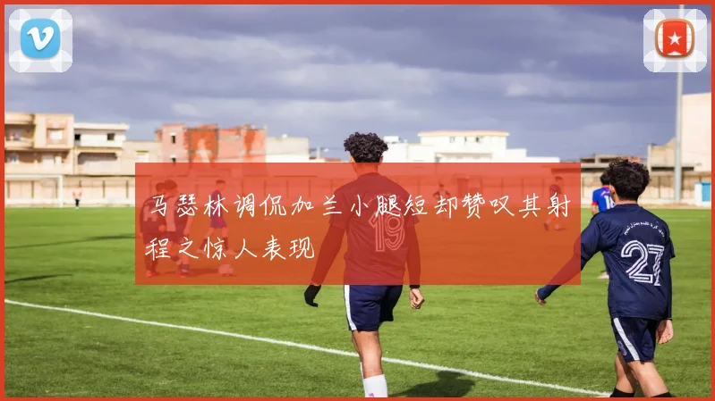 马瑟林调侃加兰小腿短却赞叹其射程之惊人表现