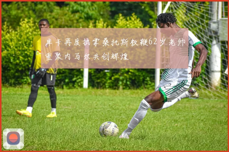 库卡再度执掌桑托斯教鞭62岁老帅重聚内马尔共创辉煌