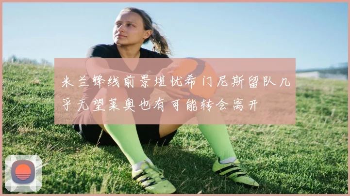 米兰锋线前景堪忧希门尼斯留队几乎无望莱奥也有可能转会离开